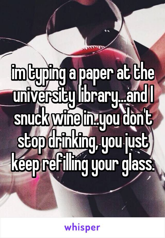 im typing a paper at the university library...and I snuck wine in..you don't stop drinking, you just keep refilling your glass.