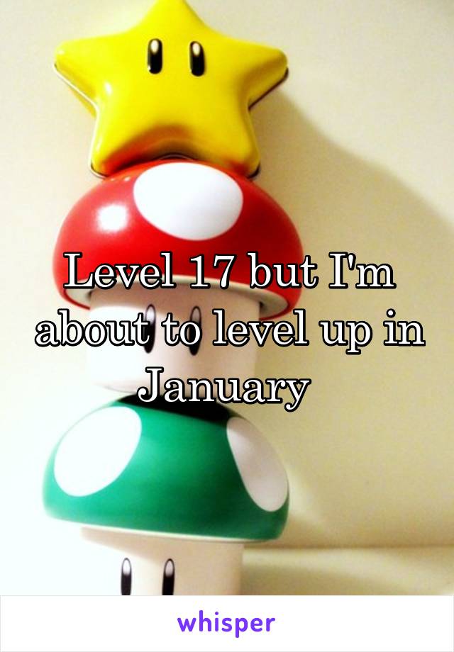 Level 17 but I'm about to level up in January 