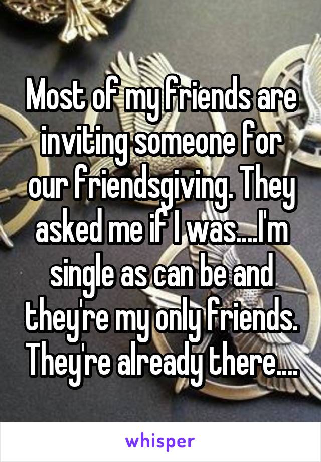 Most of my friends are inviting someone for our friendsgiving. They asked me if I was....I'm single as can be and they're my only friends. They're already there....