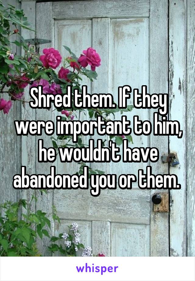 Shred them. If they were important to him, he wouldn't have abandoned you or them. 