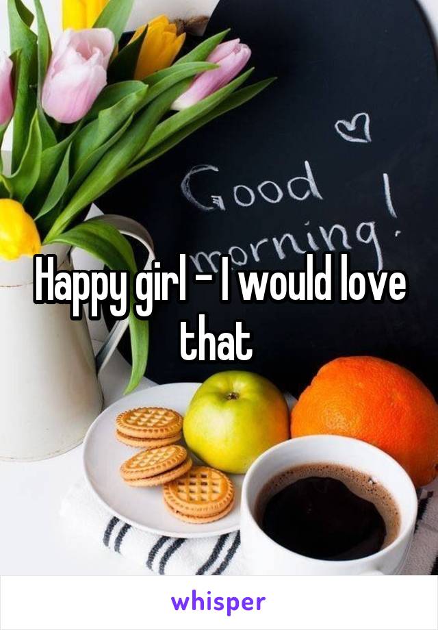 Happy girl - I would love that 