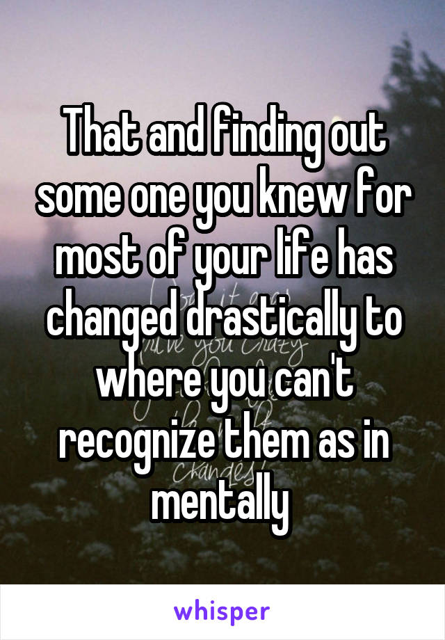 That and finding out some one you knew for most of your life has changed drastically to where you can't recognize them as in mentally 