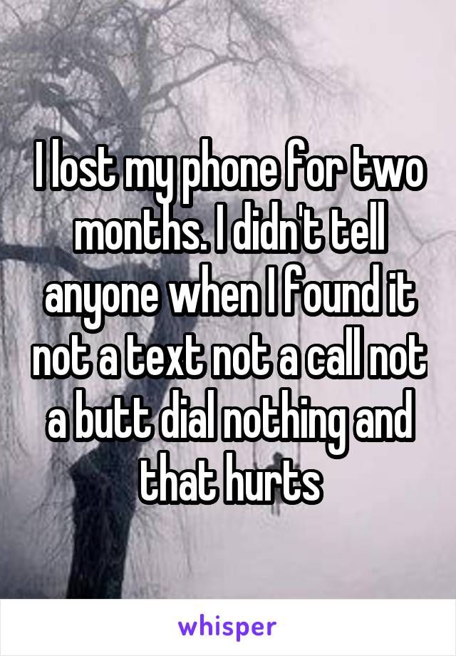 I lost my phone for two months. I didn't tell anyone when I found it not a text not a call not a butt dial nothing and that hurts