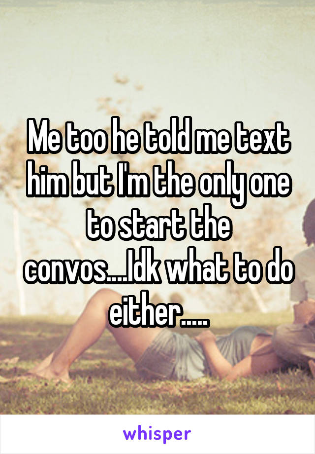 Me too he told me text him but I'm the only one to start the convos....Idk what to do either.....