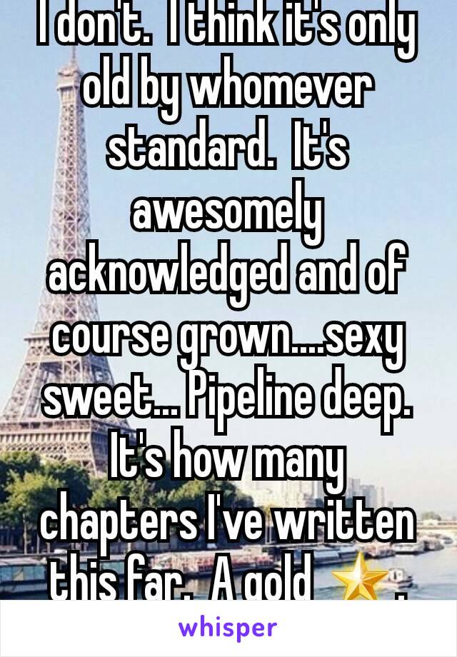 I don't.  I think it's only old by whomever standard.  It's awesomely acknowledged and of course grown....sexy sweet... Pipeline deep.  It's how many chapters I've written this far.  A gold 🌟. ✌&💋.