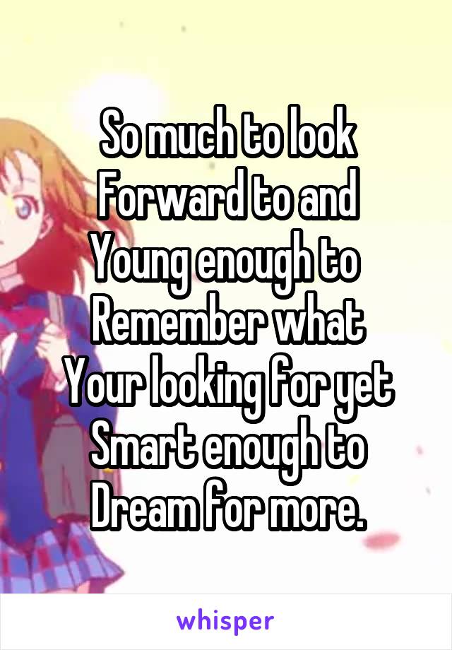 So much to look
Forward to and
Young enough to 
Remember what
Your looking for yet
Smart enough to
Dream for more.