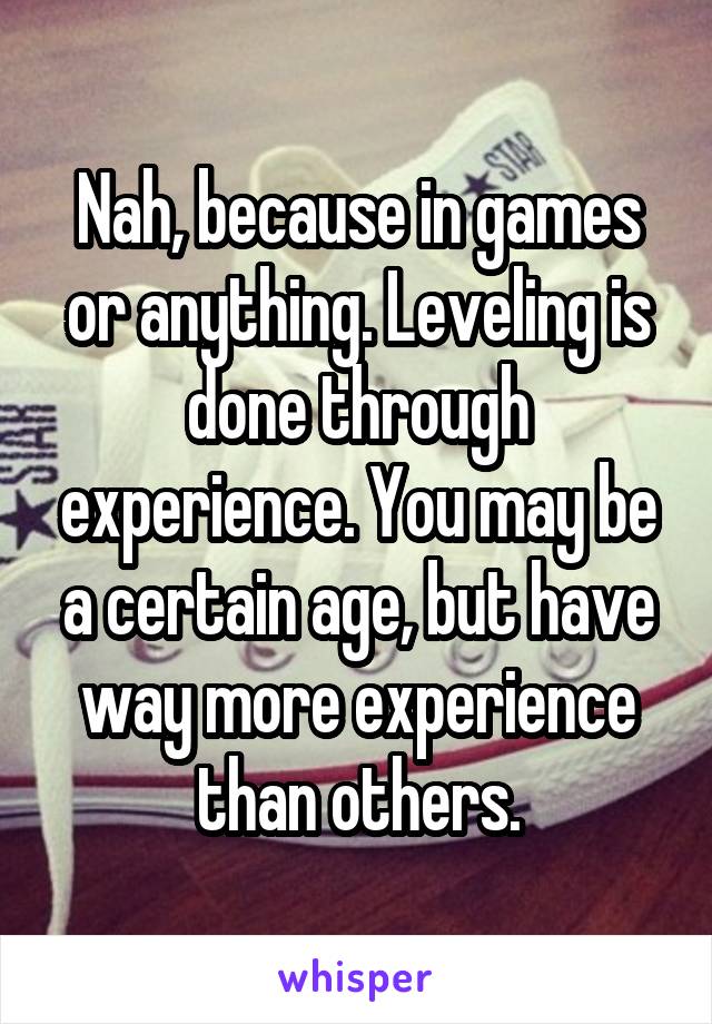 Nah, because in games or anything. Leveling is done through experience. You may be a certain age, but have way more experience than others.