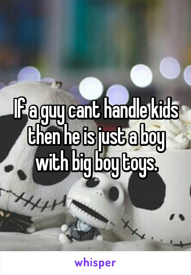 If a guy cant handle kids then he is just a boy with big boy toys.
