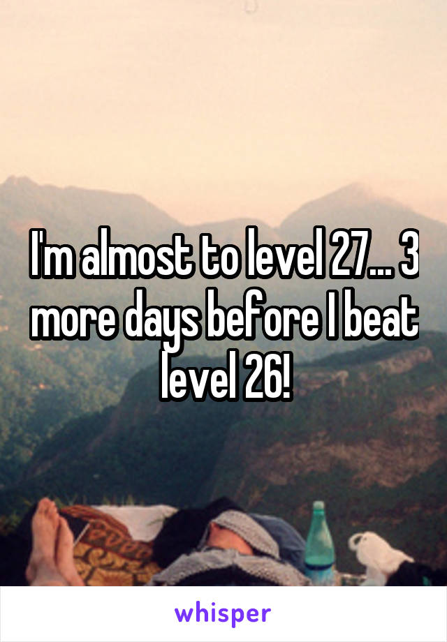 I'm almost to level 27... 3 more days before I beat level 26!