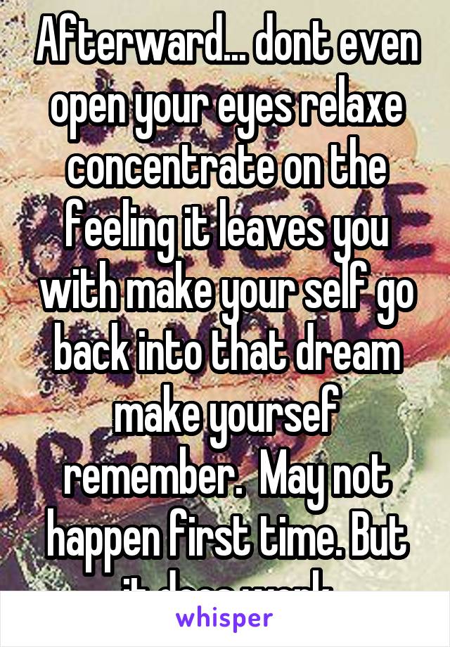 Afterward... dont even open your eyes relaxe concentrate on the feeling it leaves you with make your self go back into that dream make yoursef remember.  May not happen first time. But it does work