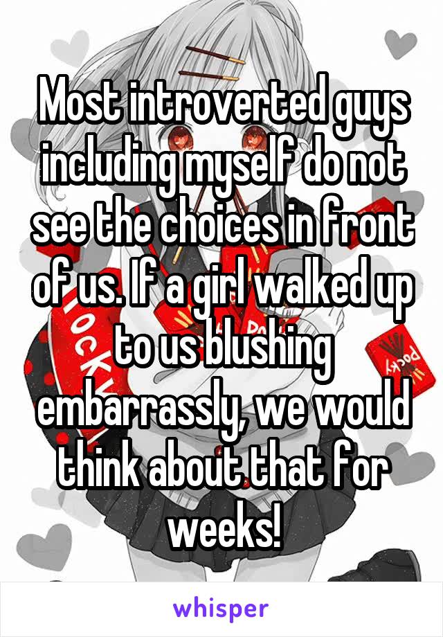 Most introverted guys including myself do not see the choices in front of us. If a girl walked up to us blushing embarrassly, we would think about that for weeks!