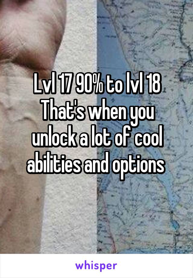 Lvl 17 90% to lvl 18
That's when you unlock a lot of cool abilities and options 
