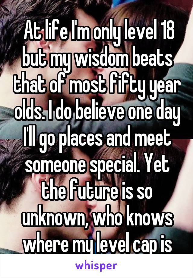  At life I'm only level 18 but my wisdom beats that of most fifty year olds. I do believe one day I'll go places and meet someone special. Yet the future is so unknown, who knows where my level cap is