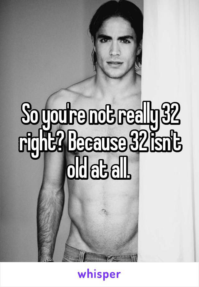 So you're not really 32 right? Because 32 isn't old at all. 