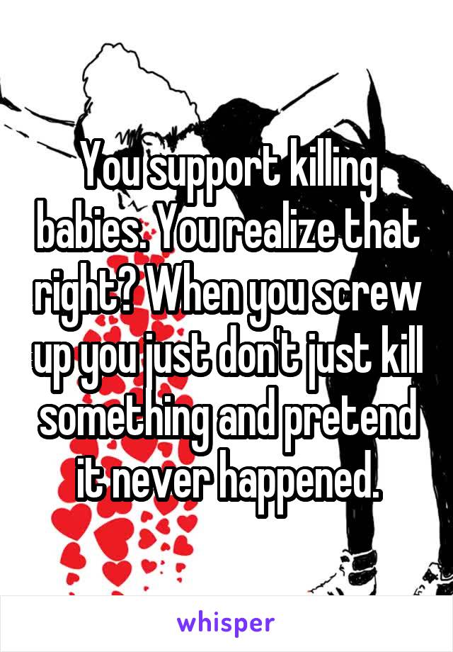 You support killing babies. You realize that right? When you screw up you just don't just kill something and pretend it never happened.