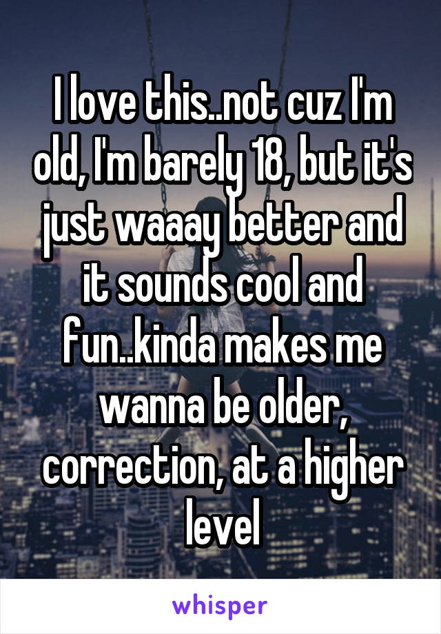 I love this..not cuz I'm old, I'm barely 18, but it's just waaay better and it sounds cool and fun..kinda makes me wanna be older, correction, at a higher level