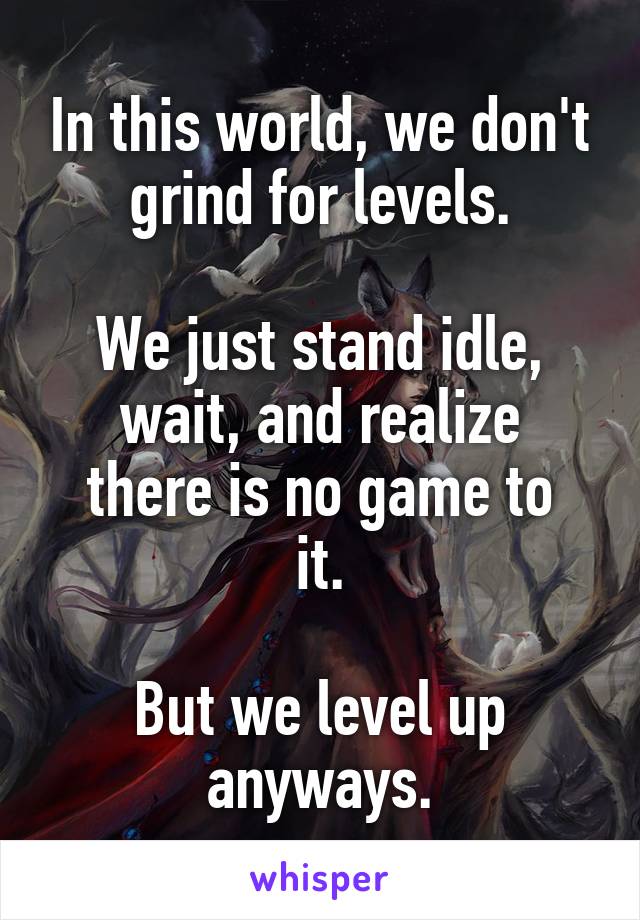 In this world, we don't grind for levels.

We just stand idle,
wait, and realize
there is no game to it.

But we level up anyways.
