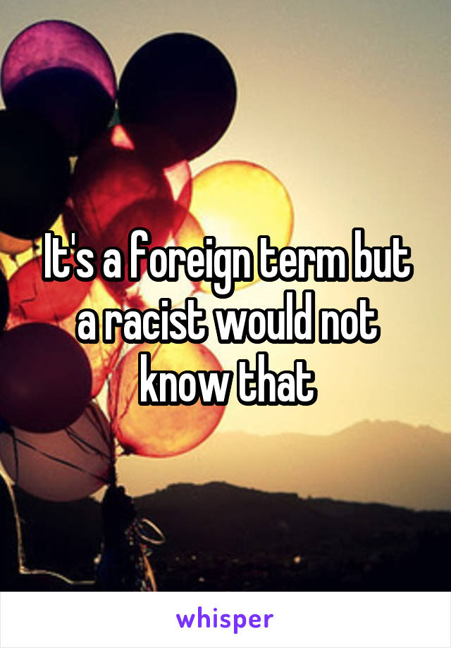 It's a foreign term but a racist would not know that