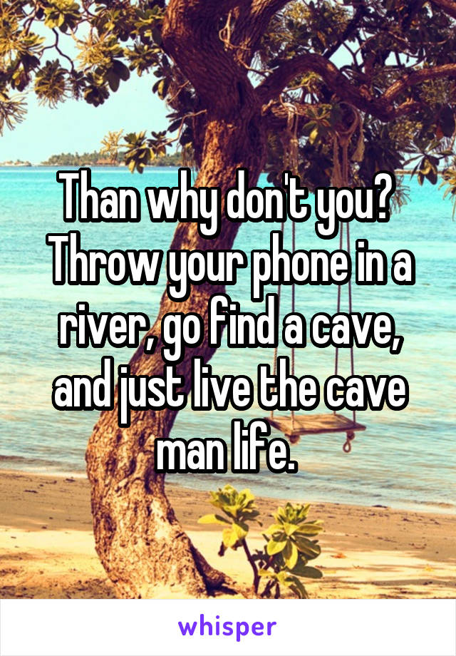 Than why don't you? 
Throw your phone in a river, go find a cave, and just live the cave man life. 