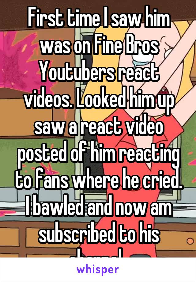 First time I saw him was on Fine Bros Youtubers react videos. Looked him up saw a react video posted of him reacting to fans where he cried. I bawled and now am subscribed to his channel. 