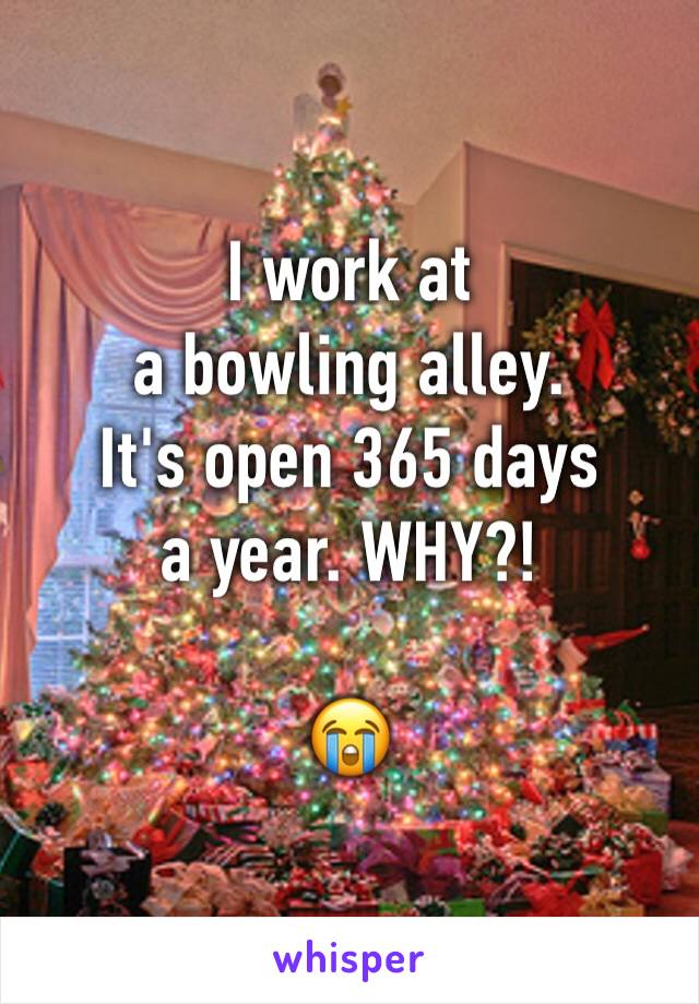 I work at
a bowling alley. 
It's open 365 days
a year. WHY?!

😭