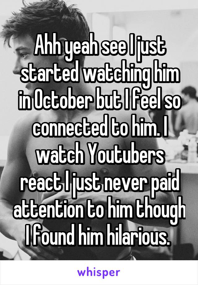 Ahh yeah see I just started watching him in October but I feel so connected to him. I watch Youtubers react I just never paid attention to him though I found him hilarious. 
