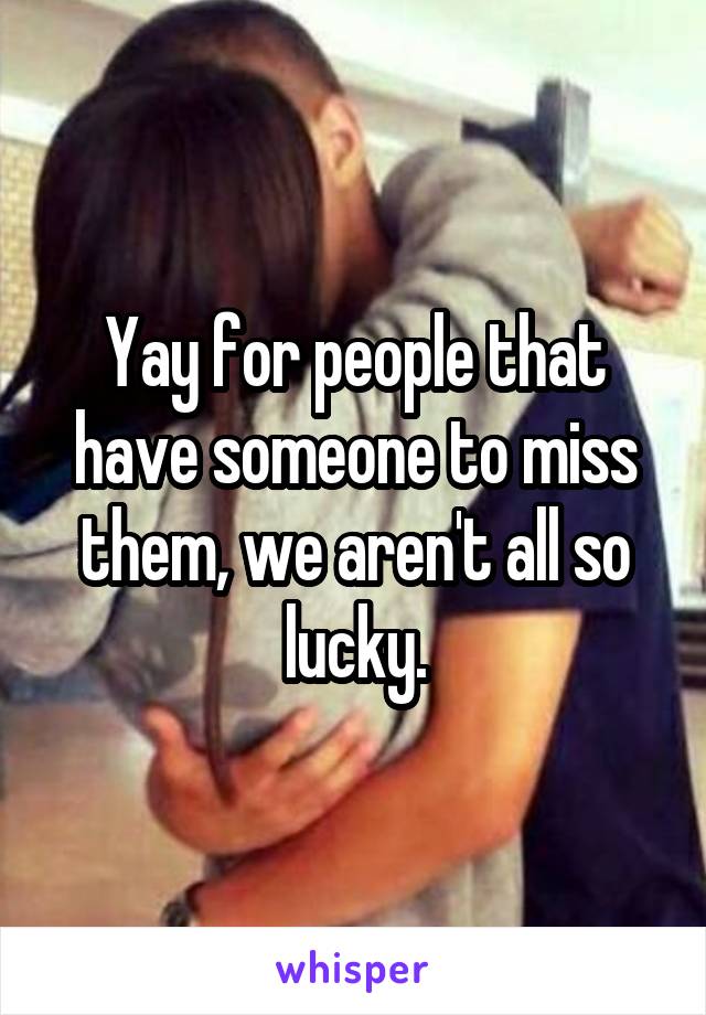 Yay for people that have someone to miss them, we aren't all so lucky.