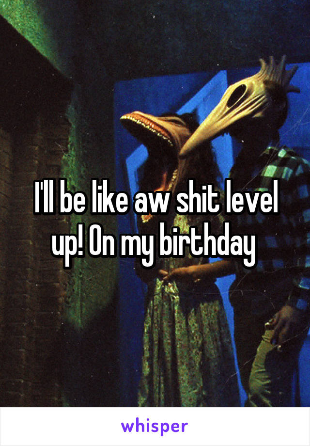 I'll be like aw shit level up! On my birthday 