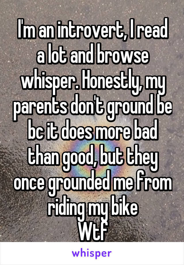 I'm an introvert, I read a lot and browse whisper. Honestly, my parents don't ground be bc it does more bad than good, but they once grounded me from riding my bike
Wtf