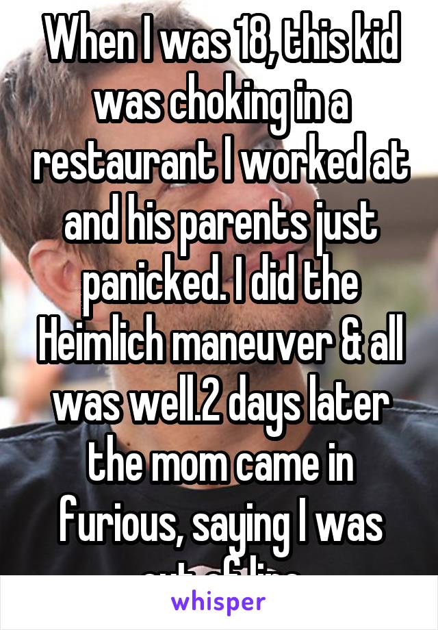 When I was 18, this kid was choking in a restaurant I worked at and his parents just panicked. I did the Heimlich maneuver & all was well.2 days later the mom came in furious, saying I was out of line