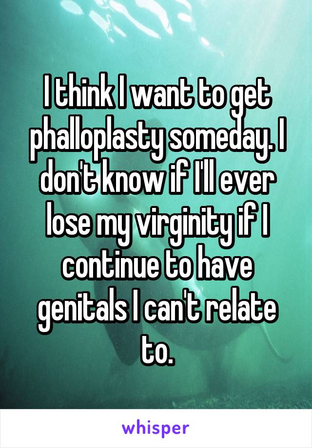 I think I want to get phalloplasty someday. I don't know if I'll ever lose my virginity if I continue to have genitals I can't relate to.