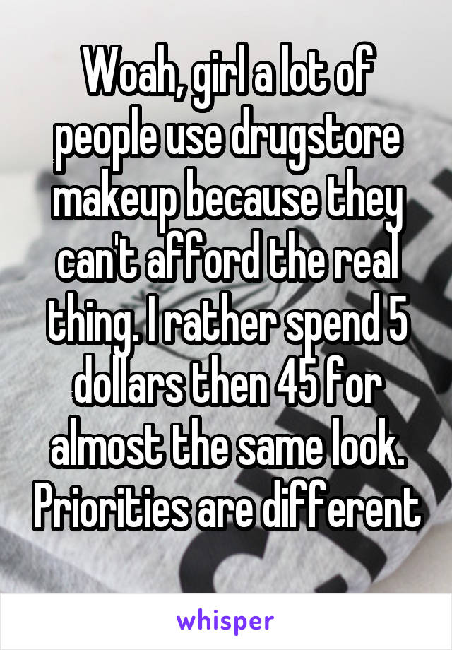 Woah, girl a lot of people use drugstore makeup because they can't afford the real thing. I rather spend 5 dollars then 45 for almost the same look. Priorities are different 