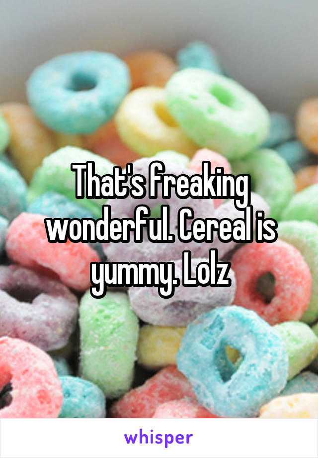 That's freaking wonderful. Cereal is yummy. Lolz