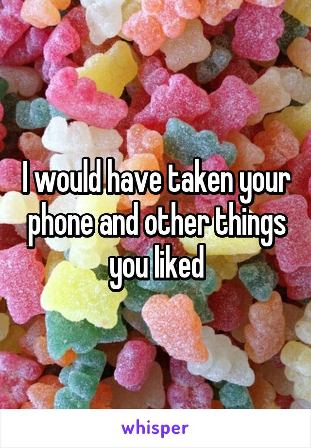 I would have taken your phone and other things you liked