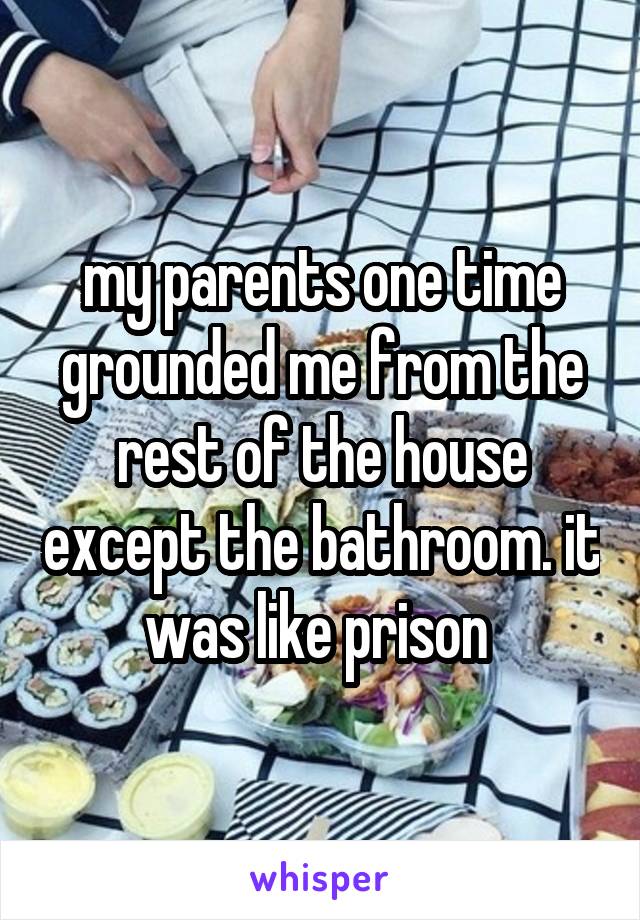 my parents one time grounded me from the rest of the house except the bathroom. it was like prison 