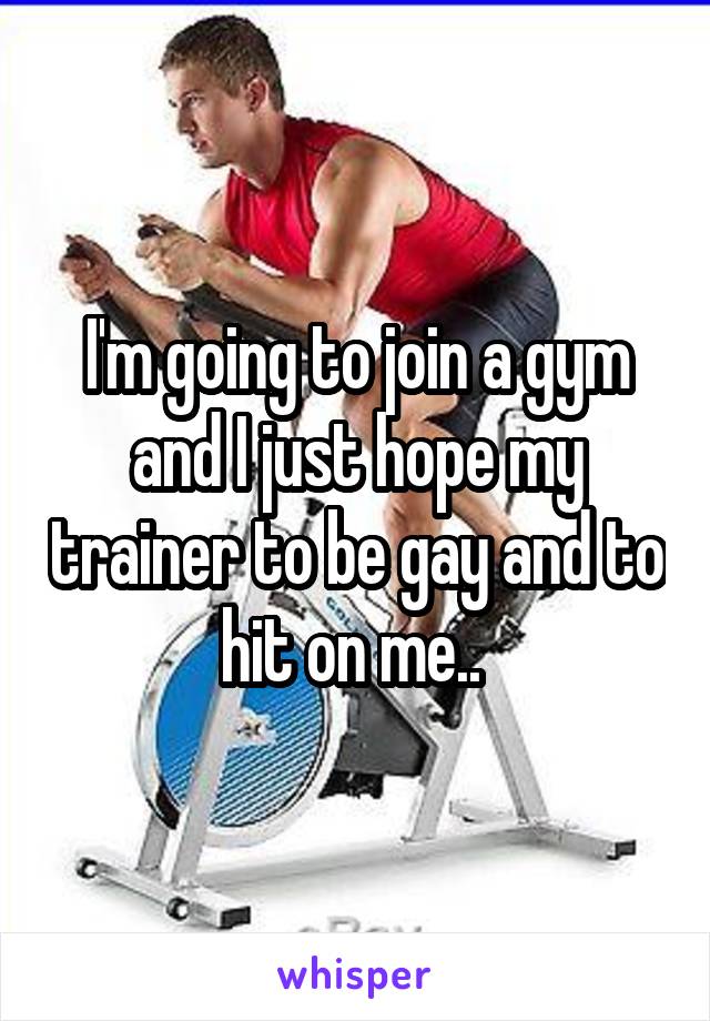 I'm going to join a gym and I just hope my trainer to be gay and to hit on me.. 