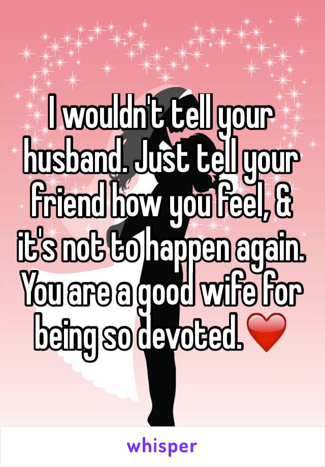 I wouldn't tell your husband. Just tell your friend how you feel, & it's not to happen again. You are a good wife for being so devoted.❤️