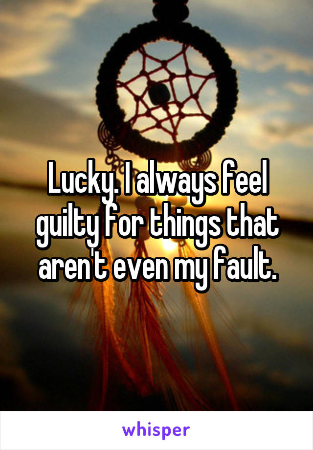 Lucky. I always feel guilty for things that aren't even my fault.