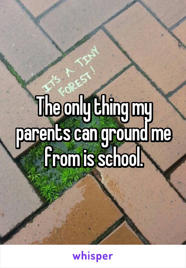 The only thing my parents can ground me from is school.