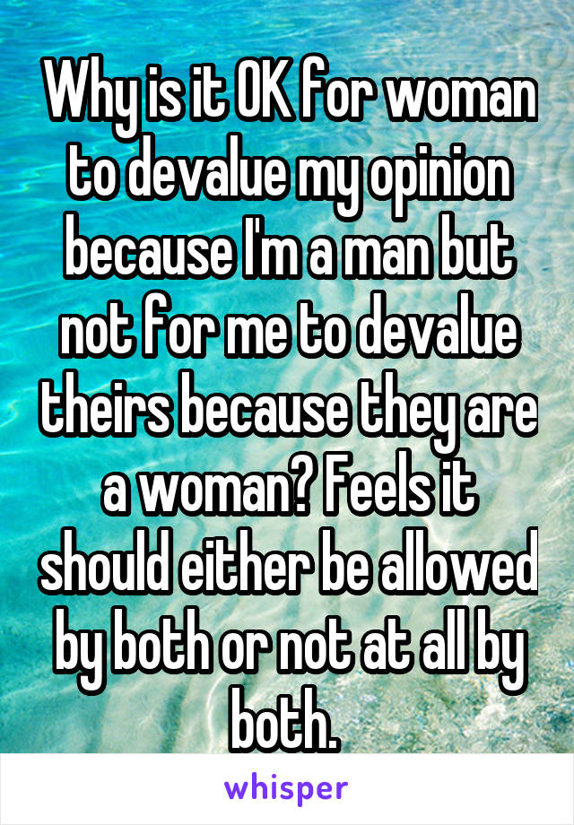 Why is it OK for woman to devalue my opinion because I'm a man but not for me to devalue theirs because they are a woman? Feels it should either be allowed by both or not at all by both. 