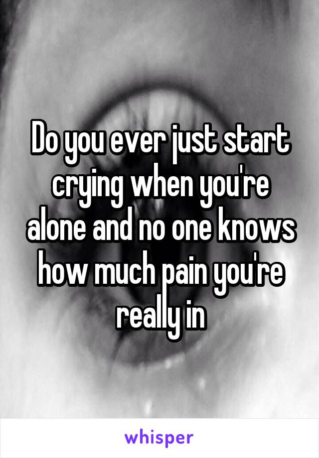 Do you ever just start crying when you're alone and no one knows how much pain you're really in