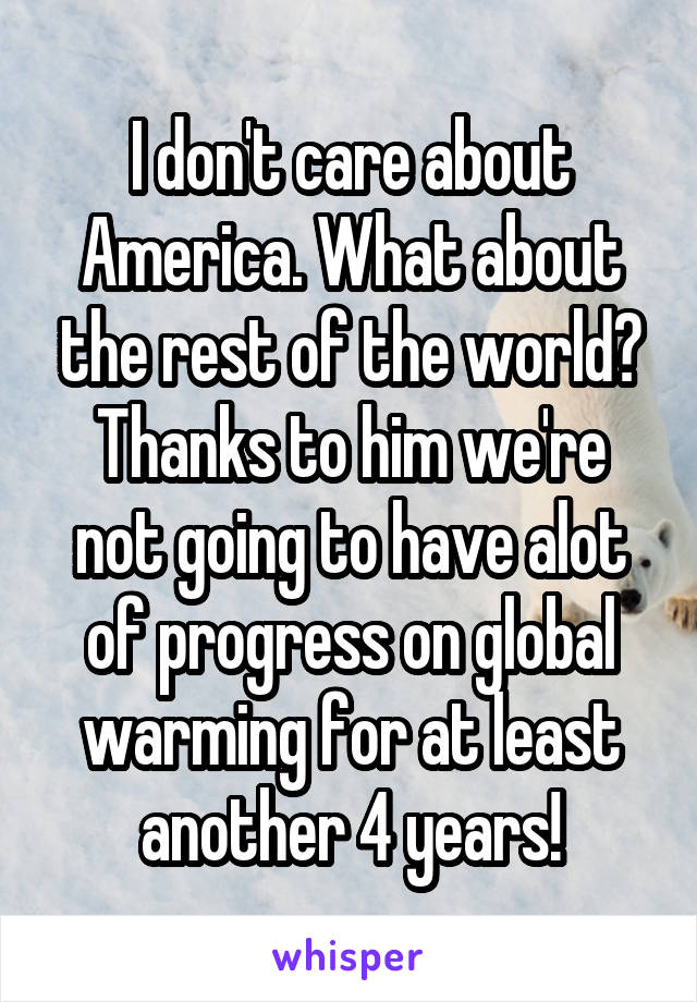 I don't care about America. What about the rest of the world? Thanks to him we're not going to have alot of progress on global warming for at least another 4 years!
