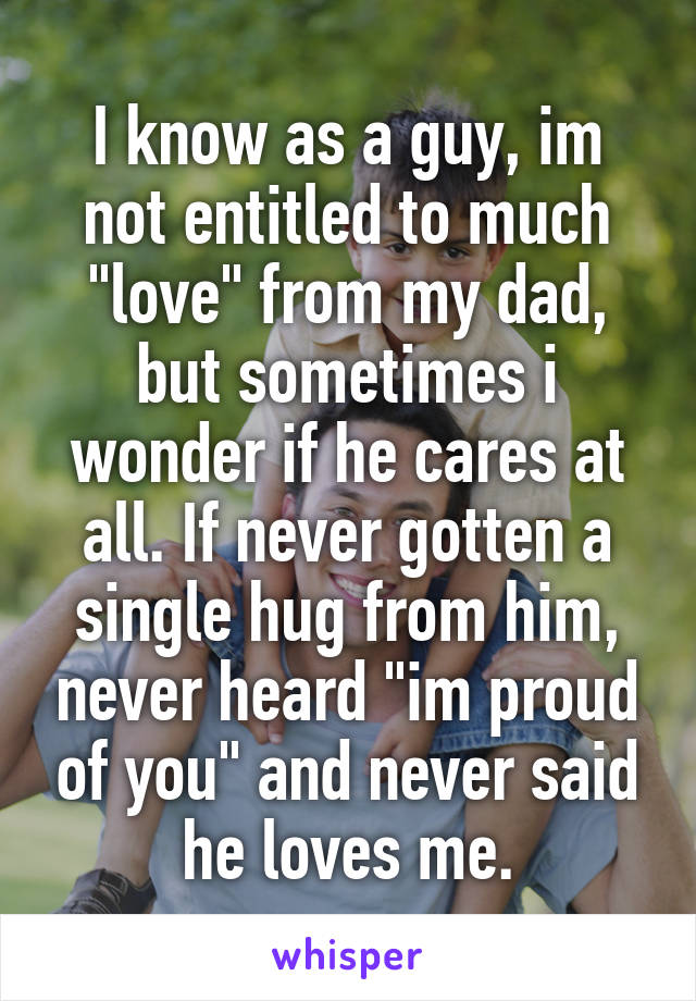 I know as a guy, im not entitled to much "love" from my dad, but sometimes i wonder if he cares at all. If never gotten a single hug from him, never heard "im proud of you" and never said he loves me.