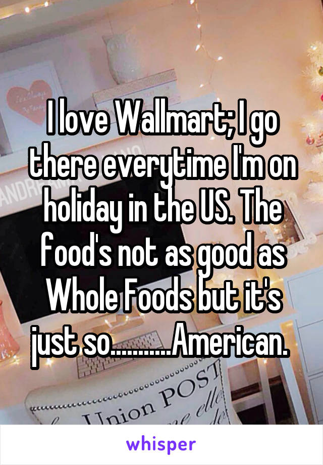 I love Wallmart; I go there everytime I'm on holiday in the US. The food's not as good as Whole Foods but it's just so...........American. 