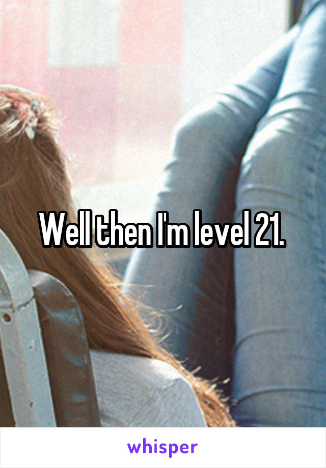 Well then I'm level 21. 