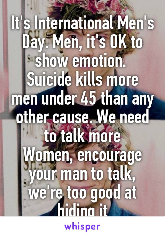 It's International Men's Day. Men, it's OK to show emotion. 
Suicide kills more men under 45 than any other cause. We need to talk more
Women, encourage your man to talk, we're too good at hiding it