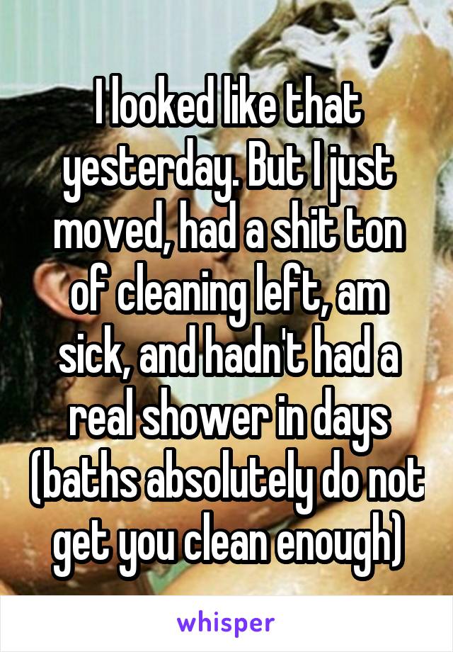 I looked like that yesterday. But I just moved, had a shit ton of cleaning left, am sick, and hadn't had a real shower in days (baths absolutely do not get you clean enough)