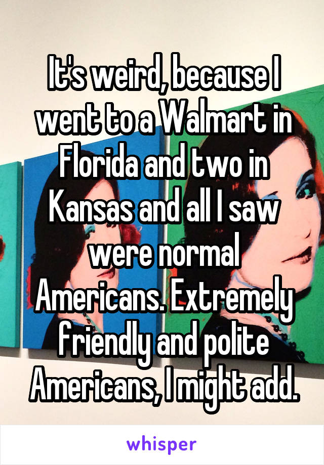 It's weird, because I went to a Walmart in Florida and two in Kansas and all I saw were normal Americans. Extremely friendly and polite Americans, I might add.