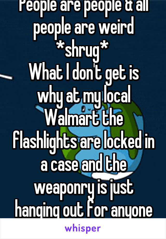 People are people & all people are weird *shrug* 
What I don't get is why at my local Walmart the flashlights are locked in a case and the weaponry is just hanging out for anyone to grab...