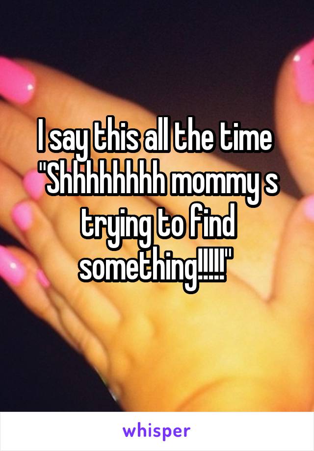 I say this all the time 
"Shhhhhhhh mommy s trying to find something!!!!!" 
